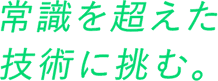 常識を超えた技術に挑む。